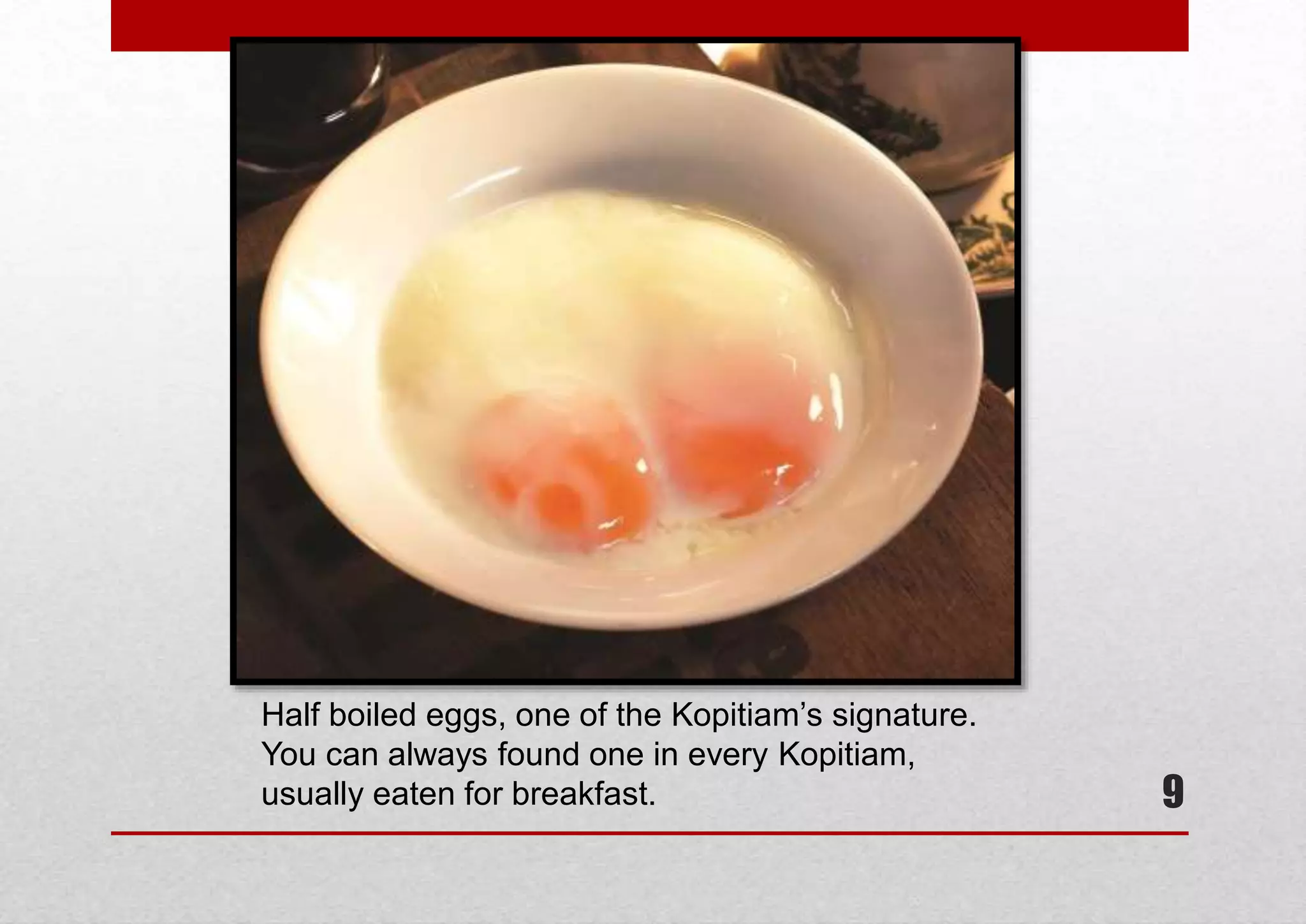 Half boiled eggs, one of the Kopitiam’s signature.
You can always found one in every Kopitiam,
usually eaten for breakfast.

9

 