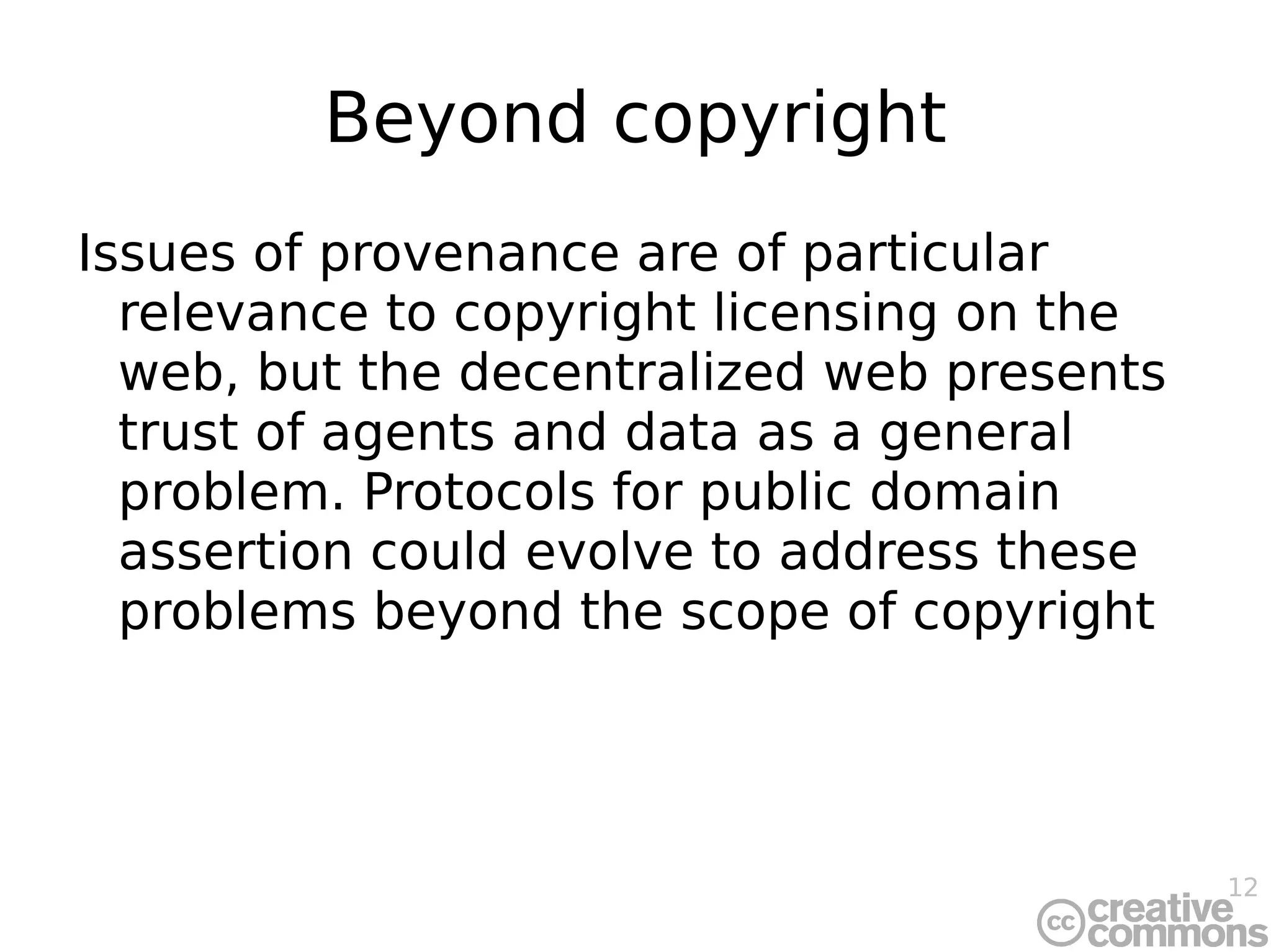 Beyond copyright Issues of provenance are of particular relevance to copyright licensing on the web, but the decentralized web presents trust of agents and data as a general problem. Protocols for public domain assertion could evolve to address these problems beyond the scope of copyright 