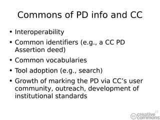 Commons of PD info and CC Interoperability Common identifiers (e.g., a CC PD Assertion deed) Common vocabularies Tool adoption (e.g., search) Growth of marking the PD via CC’s user community, outreach, development of institutional standards 