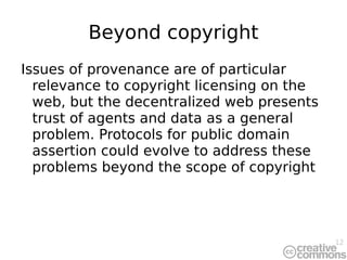 Beyond copyright Issues of provenance are of particular relevance to copyright licensing on the web, but the decentralized web presents trust of agents and data as a general problem. Protocols for public domain assertion could evolve to address these problems beyond the scope of copyright 
