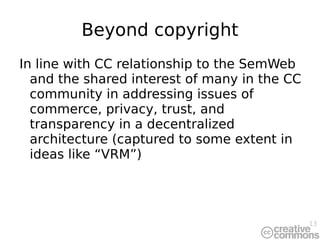 Beyond copyright In line with CC relationship to the SemWeb and the shared interest of many in the CC community in addressing issues of commerce, privacy, trust, and transparency in a decentralized architecture (captured to some extent in ideas like “VRM”) 