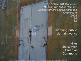 3 rd  COMMUNIA Workshop Marking the Public Domain: Relinquishment and Certification Amsterdam 2008 10 20 Certifying public domain works Mike Linksvayer Creative Commons Image by spi516 · Licensed under  CC BY-SA  ·  http://flickr.com/photos/spi/2414865111/ 