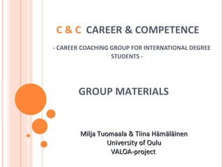 C & C  CAREER & COMPETENCE     - CAREER COACHING GROUP FOR INTERNATIONAL DEGREE STUDENTS -  Milja Tuomaala & Tiina Hämäläinen University of Oulu VALOA-project  GROUP MATERIALS 