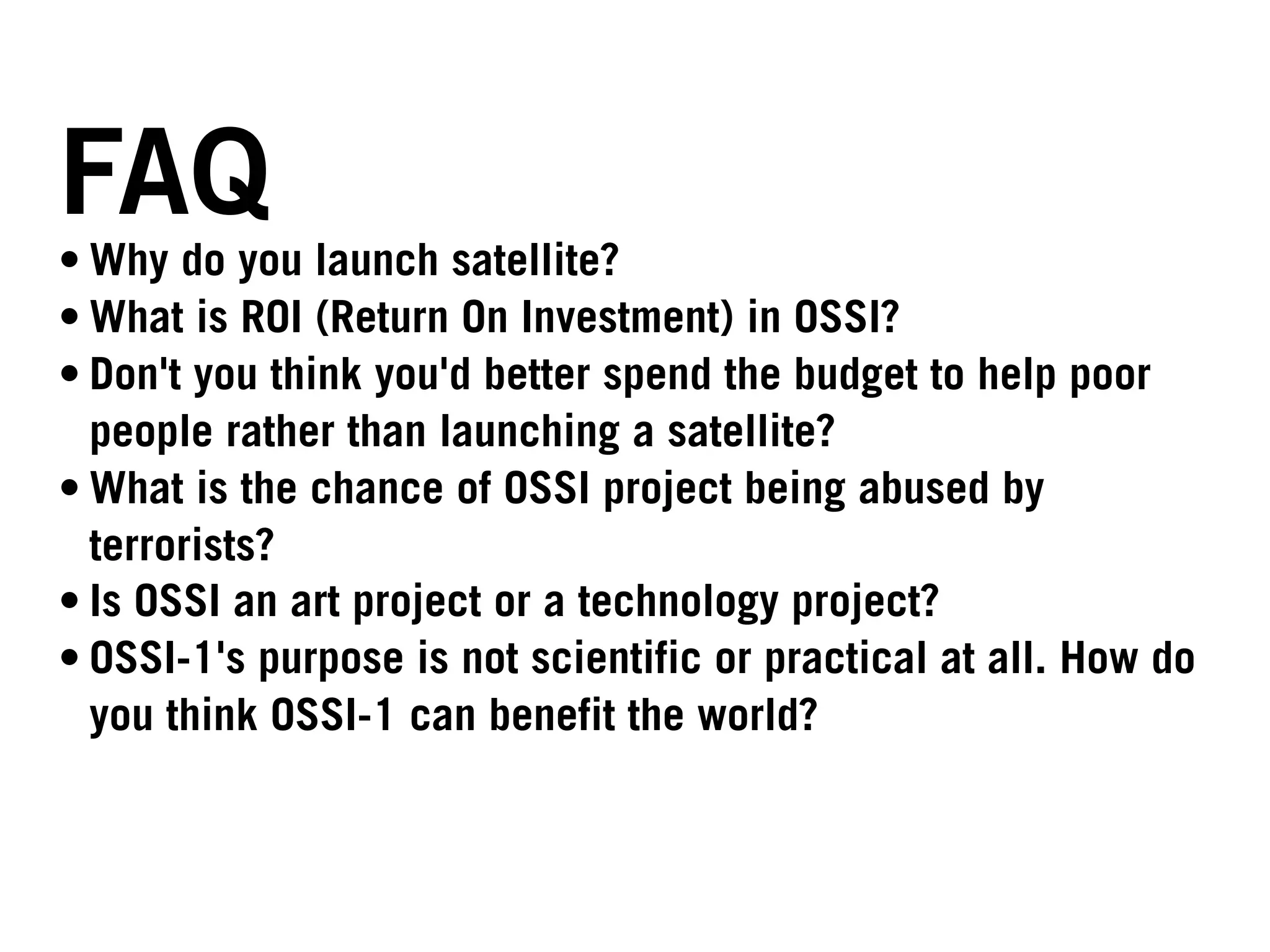 FAQ
• Why do you launch satellite?
• What is ROI (Return On Investment) in OSSI?
• Don't you think you'd better spend the budget to help poor
  people rather than launching a satellite?
• What is the chance of OSSI project being abused by
  terrorists?
• Is OSSI an art project or a technology project?
• OSSI-1's purpose is not scientific or practical at all. How do
  you think OSSI-1 can benefit the world?
 