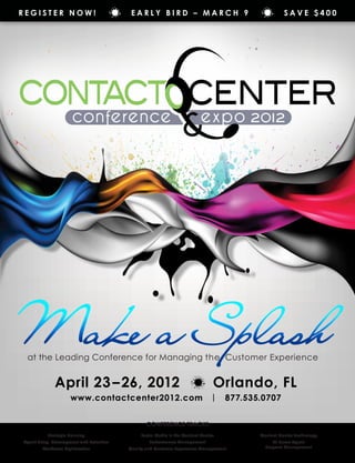 Register Now!                              Early Bird – March 9                                      Save $400




Make a Splash
 at the Leading Conference for Managing the Customer Experience


              April 23 – 26, 2012                                               Orlando, FL
                      www.contactcenter2012.com                                |    877.535.0707


                                                 Conference Tracks
           Strategic Planning                  Social Media in the Contact Center          Contact Center Technology
Agent Hiring, Development and Retention           Performance Management                        At Home Agent
        Workforce Optimization            Quality and Customer Experience Management         Program Management
 
