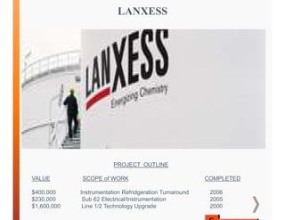 LANXESS
PROJECT OUTLINE
VALUE SCOPE of WORK COMPLETED
$400,000 Instrumentation Refridgeration Turnaround 2006
$230,000 Sub 62 Electrical/Instrumentation 2005
$1,600,000 Line 1/2 Technology Upgrade 2000
 