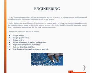 ENGINEERING
C & C Construction provides a full line of engineering services for reviews of existing systems, modifications and
upgrades to existing facilities and equipment, as well as new projects.
Under the direction of our Manager of Engineering, we have the ability to review your requirements and determine
the most cost-effective means to provide the required services. Our Design Build Services offer substantial savings
from a coordination standpoint and the ‘fast track’ construction process.
Some of the engineering services we provide:
 Design studies
 Design specification
 Design review
 Review of existing drawings and updates
 Regulatory compliance assurance
 Autocad drawings and files
 Distribution system and equipment upgrades
 
