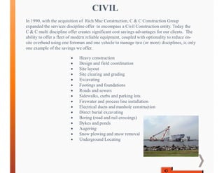 CIVIL
In 1990, with the acquisition of Rich Mac Construction, C & C Construction Group
expanded the services discipline offer to encompass a Civil Construction entity. Today the
C & C multi discipline offer creates significant cost savings advantages for our clients. The
ability to offer a fleet of modern reliable equipment, coupled with optionality to reduce on-
site overhead using one foreman and one vehicle to manage two (or more) disciplines, is only
one example of the savings we offer.
 Heavy construction
 Design and field coordination
 Site layout
 Site clearing and grading
 Excavating
 Footings and foundations
 Roads and sewers
 Sidewalks, curbs and parking lots
 Firewater and process line installation
 Electrical ducts and manhole construction
 Direct burial excavating
 Boring (road and rail crossings)
 Dykes and ponds
 Augering
 Snow plowing and snow removal
 Underground Locating
 