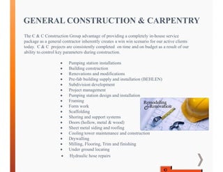 GENERAL CONSTRUCTION & CARPENTRY
The C & C Construction Group advantage of providing a completely in-house service
package as a general contractor inherently creates a win win scenario for our active clients
today. C & C projects are consistently completed on time and on budget as a result of our
ability to control key parameters during construction.
 Pumping station installations
 Building construction
 Renovations and modifications
 Pre-fab building supply and installation (BEHLEN)
 Subdivision development
 Project management
 Pumping station design and installation
 Framing
 Form work
 Scaffolding
 Shoring and support systems
 Doors (hollow, metal & wood)
 Sheet metal siding and roofing
 Cooling tower maintenance and construction
 Drywalling
 Milling, Flooring, Trim and finishing
 Under ground locating
 Hydraulic hose repairs
 