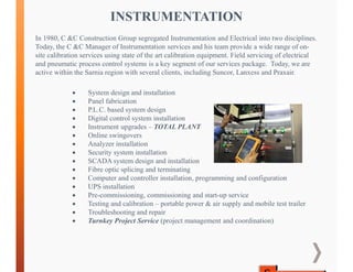  System design and installation
 Panel fabrication
 P.L.C. based system design
 Digital control system installation
 Instrument upgrades – TOTAL PLANT
 Online swingovers
 Analyzer installation
 Security system installation
 SCADA system design and installation
 Fibre optic splicing and terminating
 Computer and controller installation, programming and configuration
 UPS installation
 Pre-commissioning, commissioning and start-up service
 Testing and calibration – portable power & air supply and mobile test trailer
 Troubleshooting and repair
 Turnkey Project Service (project management and coordination)
INSTRUMENTATION
In 1980, C &C Construction Group segregated Instrumentation and Electrical into two disciplines.
Today, the C &C Manager of Instrumentation services and his team provide a wide range of on-
site calibration services using state of the art calibration equipment. Field servicing of electrical
and pneumatic process control systems is a key segment of our services package. Today, we are
active within the Sarnia region with several clients, including Suncor, Lanxess and Praxair.
 
