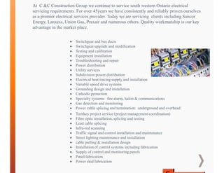At C &C Construction Group we continue to service south western Ontario electrical
servicing requirements. For over 45years we have consistently and reliably proven ourselves
as a premier electrical services provider. Today we are servicing clients including Suncor
Energy, Lanxess, Union Gas, Praxair and numerous others. Quality workmanship is our key
advantage in the market place.
 Switchgear and bus ducts
 Switchgear upgrade and modification
 Testing and calibration
 Equipment installation
 Troubleshooting and repair
 Power distribution
 Utility services
 Subdivision power distribution
 Electrical heat tracing supply and installation
 Variable speed drive systems
 Grounding design and installation
 Cathodic protection
 Specialty systems: fire alarm, halon & communications
 Gas detection and monitoring
 Power cable splicing and termination: underground and overhead
 Turnkey project service (project management coordination)
 Fibre optic installation, splicing and testing
 Lead cable splicing
 Infra-red scanning
 Traffic signal and control installation and maintenance
 Street lighting maintenance and installation
 cable pulling & installation design
 Installation of control systems including fabrication
 Supply of control and monitoring panels
 Panel fabrication
 Power skid fabrication
 