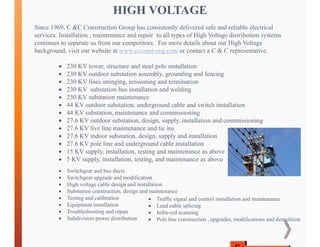 HIGH VOLTAGE
Since 1969, C &C Construction Group has consistently delivered safe and reliable electrical
services. Installation , maintenance and repair to all types of High Voltage distribution systems
continues to separate us from our competitors. For more details about our High Voltage
background, visit our website at www.ccconst-eng.com or contact a C & C representative.
 230 KV tower, structure and steel pole installation
 230 KV outdoor substation assembly, grounding and fencing
 230 KV lines stringing, tensioning and termination
 230 KV substation bus installation and welding
 230 KV substation maintenance
 44 KV outdoor substation, underground cable and switch installation
 44 KV substation, maintenance and commissioning
 27.6 KV outdoor substation, design, supply, installation and commissioning
 27.6 KV live line maintenance and tie ins
 27.6 KV indoor substation, design, supply and installation
 27.6 KV pole line and underground cable installation
 15 KV supply, installation, testing and maintenance as above
 5 KV supply, installation, testing, and maintenance as above
 Switchgear and bus ducts
 Switchgear upgrade and modification
 High voltage cable design and installation
 Substation construction, design and maintenance
 Testing and calibration
 Equipment installation
 Troubleshooting and repair
 Subdivision power distribution
 Traffic signal and control installation and maintenance
 Lead cable splicing
 Infra-red scanning
 Pole line construction , upgrades, modifications and demolition
 