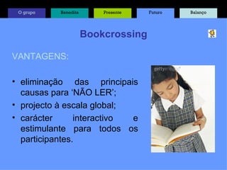 Bookcrossing VANTAGENS: eliminação das principais causas para ‘NÃO LER’; projecto à escala global; carácter interactivo e estimulante para todos os participantes. O grupo Benedita Presente Futuro Balanço 