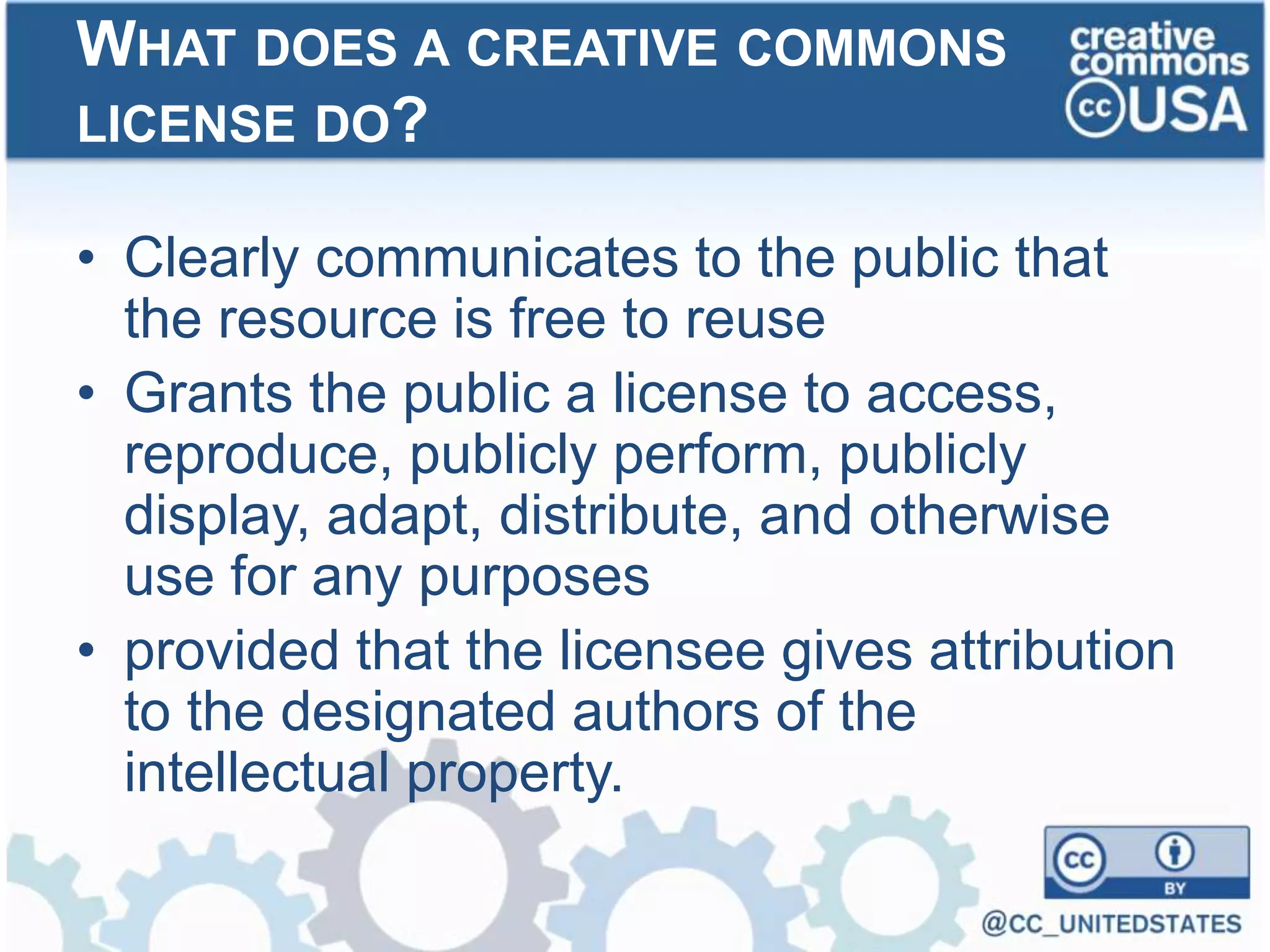 • Clearly communicates to the public that
the resource is free to reuse
• Grants the public a license to access,
reproduce, publicly perform, publicly
display, adapt, distribute, and otherwise
use for any purposes
• provided that the licensee gives attribution
to the designated authors of the
intellectual property.
WHAT DOES A CREATIVE COMMONS
LICENSE DO?
 