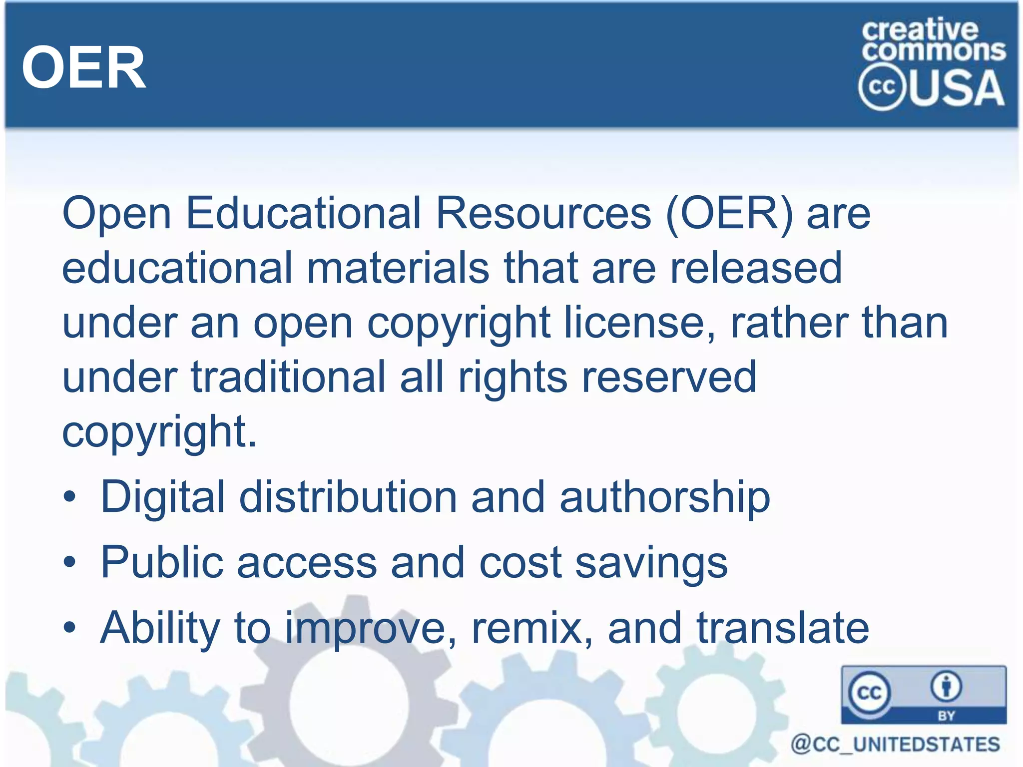 Open Educational Resources (OER) are
educational materials that are released
under an open copyright license, rather than
under traditional all rights reserved
copyright.
• Digital distribution and authorship
• Public access and cost savings
• Ability to improve, remix, and translate
OER
 