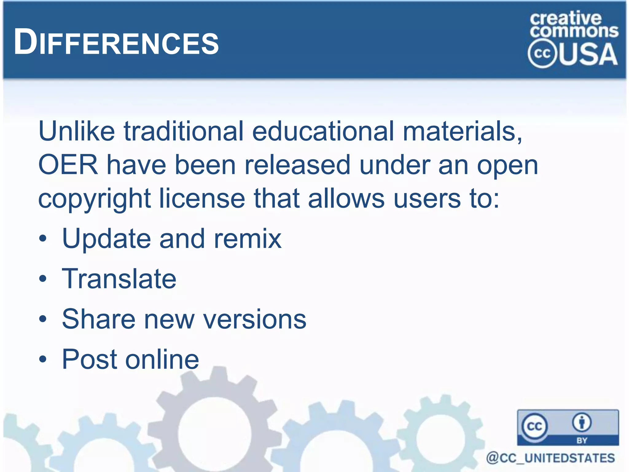 Unlike traditional educational materials,
OER have been released under an open
copyright license that allows users to:
• Update and remix
• Translate
• Share new versions
• Post online
DIFFERENCES
 