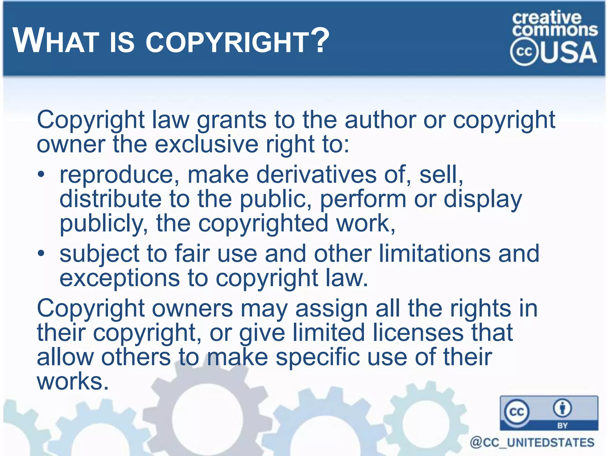 Copyright law grants to the author or copyright
owner the exclusive right to:
• reproduce, make derivatives of, sell,
distribute to the public, perform or display
publicly, the copyrighted work,
• subject to fair use and other limitations and
exceptions to copyright law.
Copyright owners may assign all the rights in
their copyright, or give limited licenses that
allow others to make specific use of their
works.
WHAT IS COPYRIGHT?
 