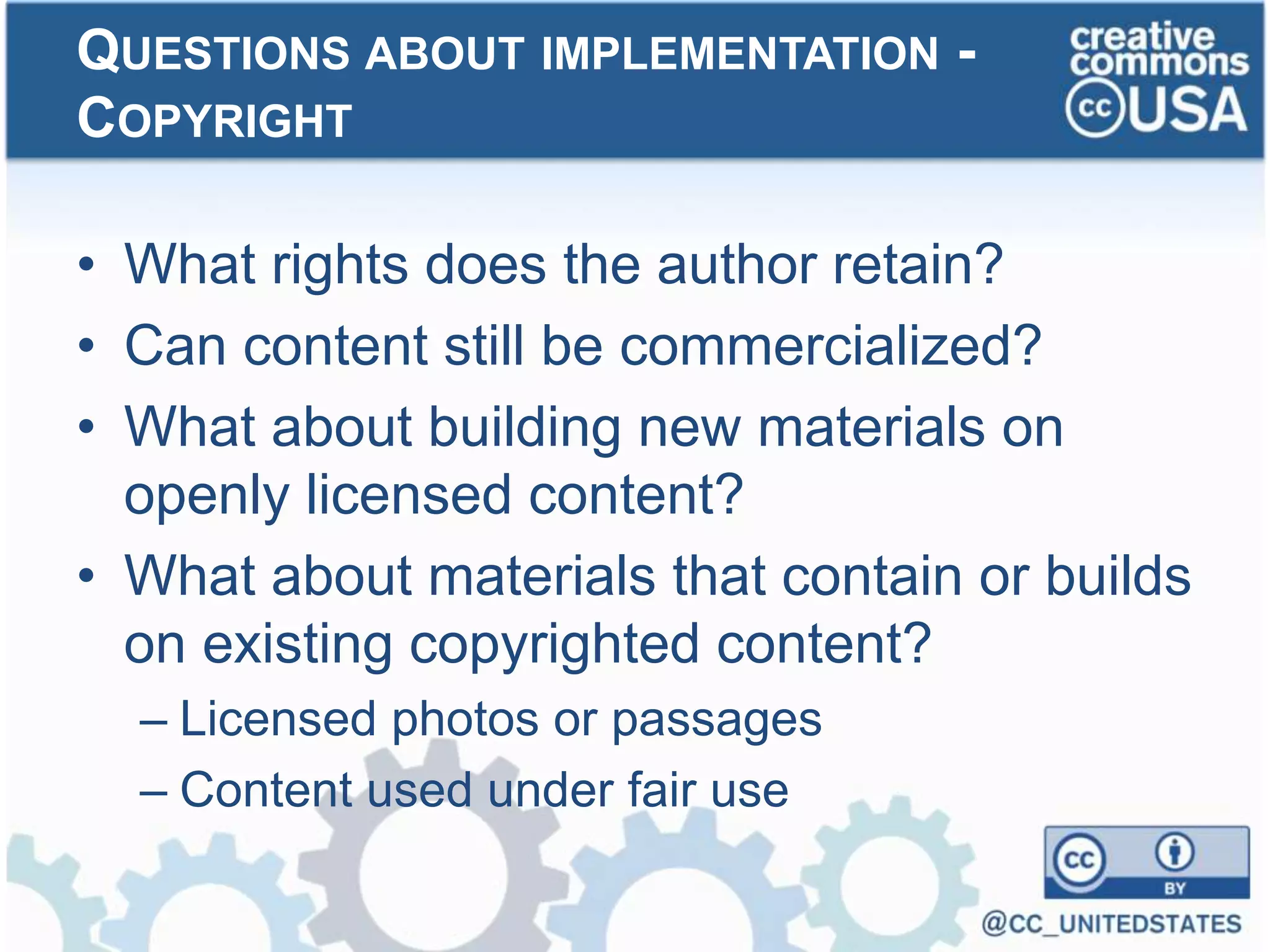 • What rights does the author retain?
• Can content still be commercialized?
• What about building new materials on
openly licensed content?
• What about materials that contain or builds
on existing copyrighted content?
– Licensed photos or passages
– Content used under fair use
QUESTIONS ABOUT IMPLEMENTATION -
COPYRIGHT
 