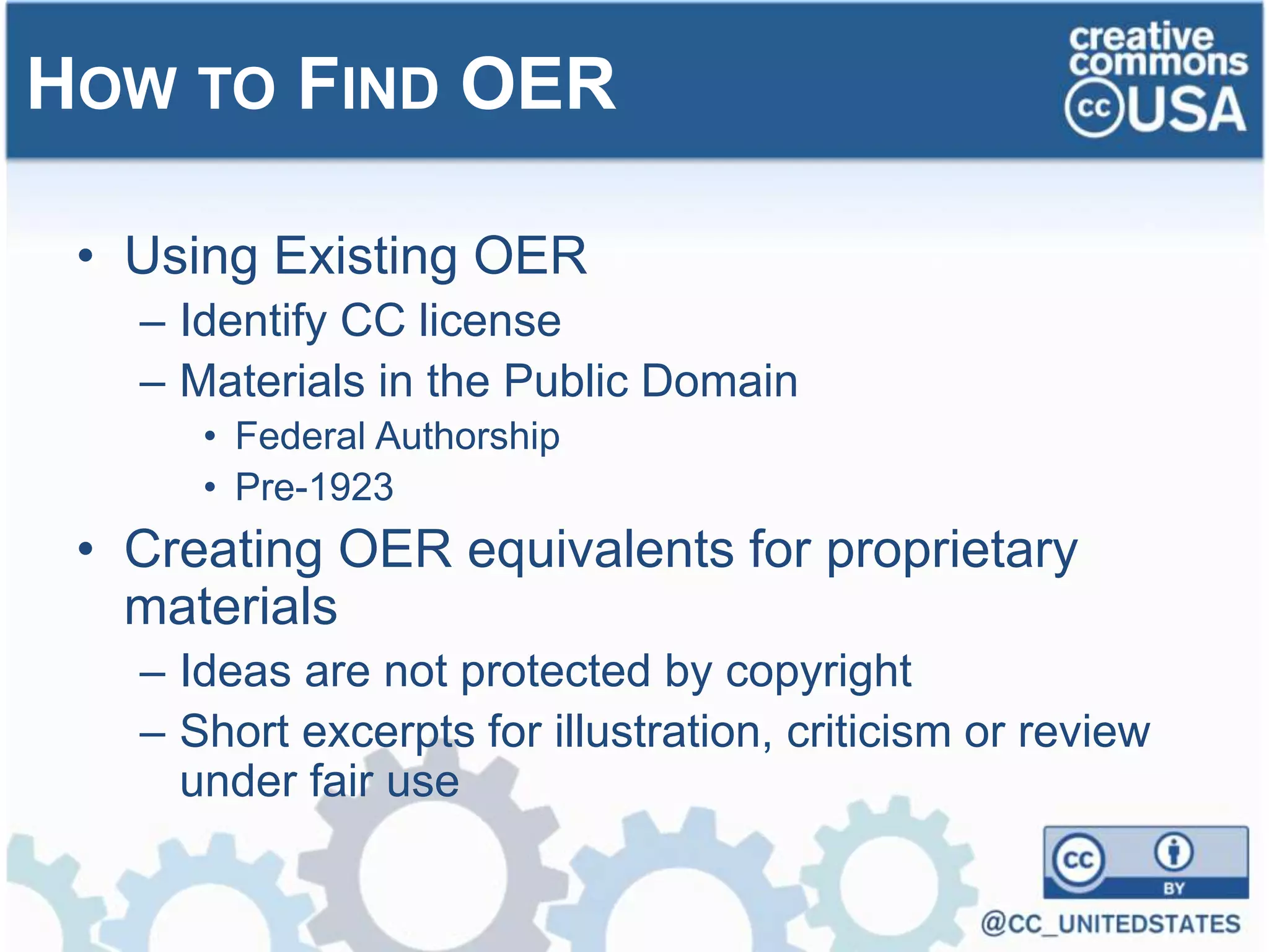 • Using Existing OER
– Identify CC license
– Materials in the Public Domain
• Federal Authorship
• Pre-1923
• Creating OER equivalents for proprietary
materials
– Ideas are not protected by copyright
– Short excerpts for illustration, criticism or review
under fair use
HOW TO FIND OER
 