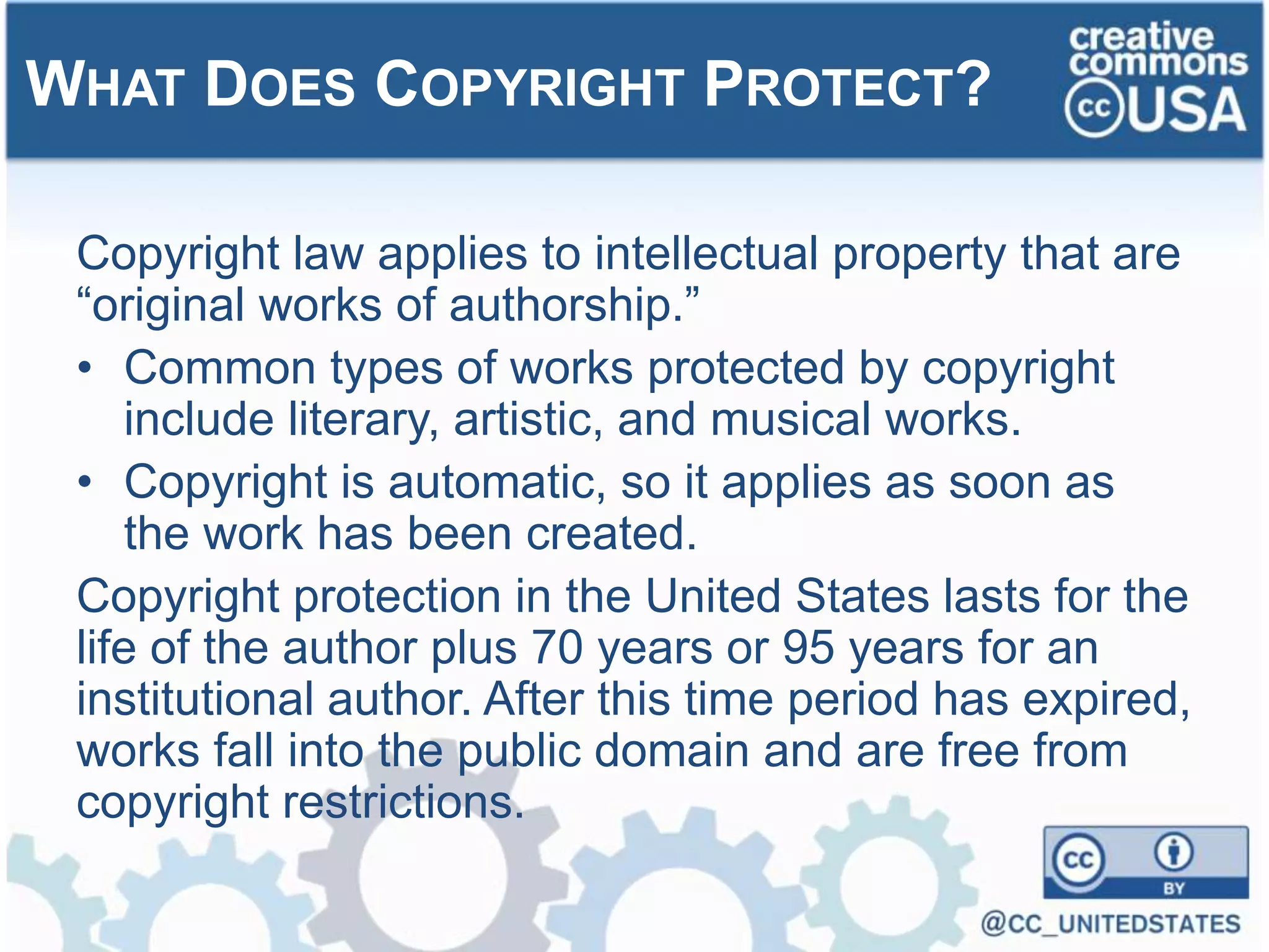 Copyright law applies to intellectual property that are
“original works of authorship.”
• Common types of works protected by copyright
include literary, artistic, and musical works.
• Copyright is automatic, so it applies as soon as
the work has been created.
Copyright protection in the United States lasts for the
life of the author plus 70 years or 95 years for an
institutional author. After this time period has expired,
works fall into the public domain and are free from
copyright restrictions.
WHAT DOES COPYRIGHT PROTECT?
 