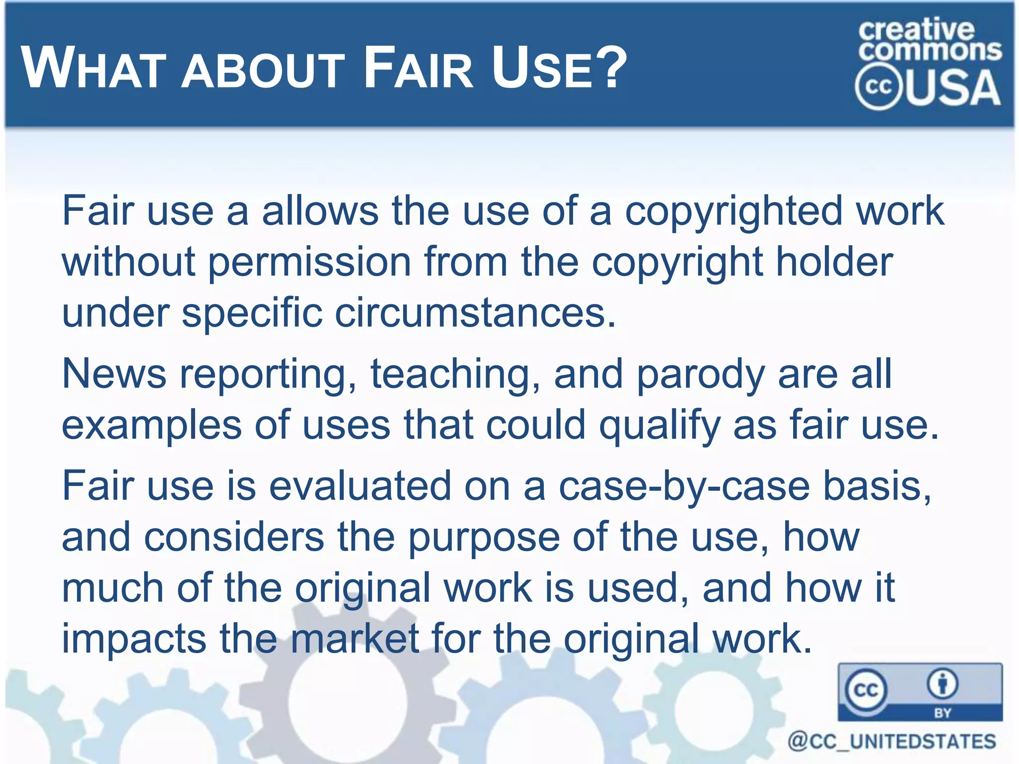 Fair use a allows the use of a copyrighted work
without permission from the copyright holder
under specific circumstances.
News reporting, teaching, and parody are all
examples of uses that could qualify as fair use.
Fair use is evaluated on a case-by-case basis,
and considers the purpose of the use, how
much of the original work is used, and how it
impacts the market for the original work.
WHAT ABOUT FAIR USE?
 
