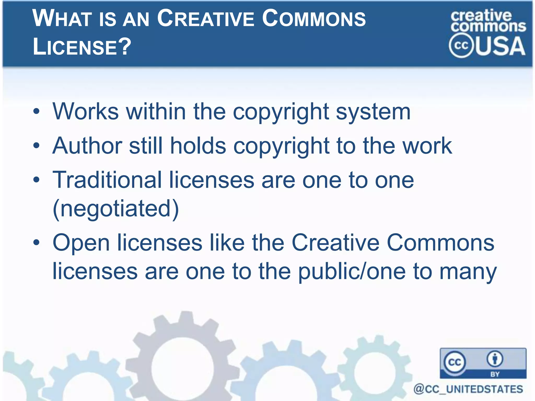 • Works within the copyright system
• Author still holds copyright to the work
• Traditional licenses are one to one
(negotiated)
• Open licenses like the Creative Commons
licenses are one to the public/one to many
WHAT IS AN CREATIVE COMMONS
LICENSE?
 