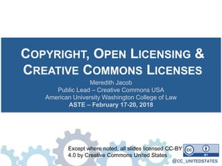 COPYRIGHT, OPEN LICENSING &
CREATIVE COMMONS LICENSES
Meredith Jacob
Public Lead – Creative Commons USA
American University Washington College of Law
ASTE – February 17-20, 2018
Except where noted, all slides licensed CC-BY
4.0 by Creative Commons United States
 