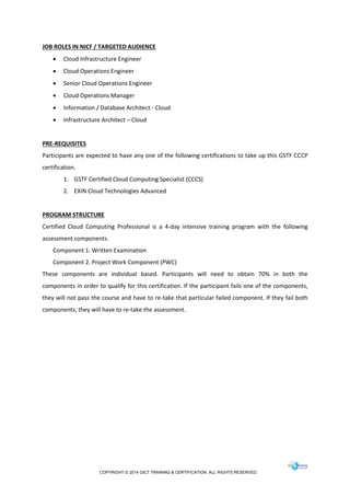 COPYRIGHT © 2014 GICT TRAINING & CERTIFICATION. ALL RIGHTS RESERVED.
JOB ROLES IN NICF / TARGETED AUDIENCE
 Cloud Infrastructure Engineer
 Cloud Operations Engineer
 Senior Cloud Operations Engineer
 Cloud Operations Manager
 Information / Database Architect - Cloud
 Infrastructure Architect – Cloud
PRE-REQUISITES
Participants are expected to have any one of the following certifications to take up this GSTF CCCP
certification.
1. GSTF Certified Cloud Computing Specialist (CCCS)
2. EXIN Cloud Technologies Advanced
PROGRAM STRUCTURE
Certified Cloud Computing Professional is a 4-day intensive training program with the following
assessment components.
Component 1. Written Examination
Component 2. Project Work Component (PWC)
These components are individual based. Participants will need to obtain 70% in both the
components in order to qualify for this certification. If the participant fails one of the components,
they will not pass the course and have to re-take that particular failed component. If they fail both
components, they will have to re-take the assessment.
 