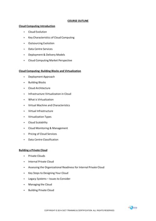 COPYRIGHT © 2014 GICT TRAINING & CERTIFICATION. ALL RIGHTS RESERVED.
COURSE OUTLINE
Cloud Computing Introduction
- Cloud Evolution
- Key Characteristics of Cloud Computing
- Outsourcing Evolution
- Data Centre Services
- Deployment & Delivery Models
- Cloud Computing Market Perspective
Cloud Computing: Building Blocks and Virtualization
- Deployment Approach
- Building Blocks
- Cloud Architecture
- Infrastructure Virtualization in Cloud
- What is Virtualization
- Virtual Machine and Characteristics
- Virtual Infrastructure
- Virtualization Types
- Cloud Scalability
- Cloud Monitoring & Management
- Pricing of Cloud Services
- Data Centre Classification
Building a Private Cloud
- Private Clouds
- Internal Private Cloud
- Assessing the Organizational Readiness for Internal Private Cloud
- Key Steps to Designing Your Cloud
- Legacy Systems – Issues to Consider
- Managing the Cloud
- Building Private Cloud
 
