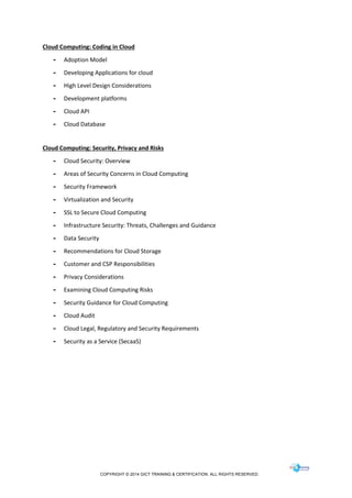 COPYRIGHT © 2014 GICT TRAINING & CERTIFICATION. ALL RIGHTS RESERVED.
Cloud Computing: Coding in Cloud
- Adoption Model
- Developing Applications for cloud
- High Level Design Considerations
- Development platforms
- Cloud API
- Cloud Database
Cloud Computing: Security, Privacy and Risks
- Cloud Security: Overview
- Areas of Security Concerns in Cloud Computing
- Security Framework
- Virtualization and Security
- SSL to Secure Cloud Computing
- Infrastructure Security: Threats, Challenges and Guidance
- Data Security
- Recommendations for Cloud Storage
- Customer and CSP Responsibilities
- Privacy Considerations
- Examining Cloud Computing Risks
- Security Guidance for Cloud Computing
- Cloud Audit
- Cloud Legal, Regulatory and Security Requirements
- Security as a Service (SecaaS)
 