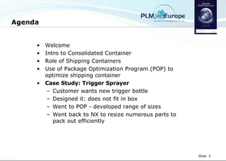 Agenda Welcome Intro to Consolidated Container Role of Shipping Containers Use of Package Optimization Program (POP) to optimize shipping container Case Study: Trigger Sprayer Customer wants new trigger bottle Designed it: does not fit in box Went to POP - developed range of sizes Went back to NX to resize numerous parts to pack out efficiently 