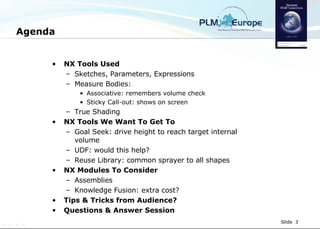 Agenda NX Tools Used Sketches, Parameters, Expressions Measure Bodies:  Associative: remembers volume check Sticky Call-out: shows on screen True Shading NX Tools We Want To Get To Goal Seek: drive height to reach target internal volume UDF: would this help? Reuse Library: common sprayer to all shapes NX Modules To Consider Assemblies  Knowledge Fusion: extra cost? Tips & Tricks from Audience? Questions & Answer Session 