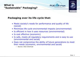 What is “Sustainable” Packaging? Packaging over its life cycle that: Meets society’s needs for performance and quality of life (social) Minimizes life cycle environmental impacts (environmental) Is efficient in how it uses resources (environmental) Is cost effective (economic) Is safe, meets all regulatory requirements and is easy to use  (environmental and social) Does not compromise the ability of future generations to meet their needs (economic, environmental and social) Source: Dow Chemical 