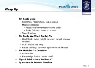 Wrap Up NX Tools Used Sketches, Parameters, Expressions Measure Bodies:  Associative: remembers volume check Sticky Call-out: shows on screen True Shading NX Tools We Want To Get To Goal Seek: drive height to reach target internal volume UDF: would this help? Reuse Library: common sprayer to all shapes NX Modules To Consider Assemblies  Knowledge Fusion: extra cost? Tips & Tricks from Audience? Questions & Answer Session 