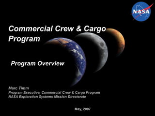 May, 2007
Commercial Crew & Cargo
Program
Marc Timm
Program Executive, Commercial Crew & Cargo Program
NASA Exploration Systems Mission Directorate
Program Overview
 