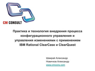 Практика и технология внедрения процесса конфигурационного управления и управления изменениями с применением IBM Rational ClearCase и ClearQuest Шамрай Александр Новичков Александр www.cmcons.com 
