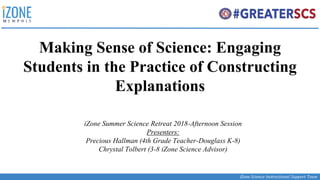 iZone Science Instructional Support Team
Making Sense of Science: Engaging
Students in the Practice of Constructing
Explanations
iZone Summer Science Retreat 2018-Afternoon Session
Presenters:
Precious Hallman (4th Grade Teacher-Douglass K-8)
Chrystal Tolbert (3-8 iZone Science Advisor)
 
