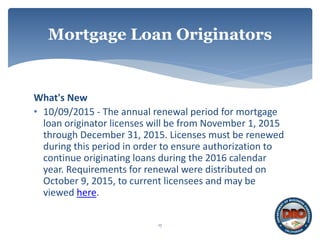 What's New
• 10/09/2015 - The annual renewal period for mortgage
loan originator licenses will be from November 1, 2015
through December 31, 2015. Licenses must be renewed
during this period in order to ensure authorization to
continue originating loans during the 2016 calendar
year. Requirements for renewal were distributed on
October 9, 2015, to current licensees and may be
viewed here.
17
Mortgage Loan Originators
 