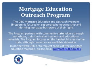 Mortgage Education
Outreach Program
The DBO Mortgage Education and Outreach Program
(Program) is focused on supporting homeownership and
informing mortgage borrowers of their rights.
The Program partners with community stakeholders through
workshops, train-the trainer sessions and educational
materials. The Program focuses on the hardest hit areas in the
state, although resources are available statewide.
To partner with DBO or to request copies of free mortgage
education materials, please email Outreach@dbo.ca.gov.
18
 