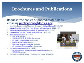Request free copies of printed materials by
emailing publications@dbo.ca.gov.
• About the Department of Business Oversight - English / Español (2015, PDF)
• Always Read the Small Print / Lea siempre la letra pequeña (2015, PDF)
• Budget Worksheet / Hoja de trabajo de presupuesto (2015, PDF)
• Check Before You Sign / Revise antes de firmar (2015, PDF)
• Guard Against Fraud! (2015, PDF)
• 防止欺詐! (Chinese)
• 사기로부터 가족 을 지키세요! (Korean)
• НЕ ДАЙТЕ СЕБЯ ОБМАНУТЬ! (Russian)
• Cuidado Con El Fraude! (Spanish)
• Mag-Ingat Laban Sa Pandaraya! (Tagalog)
• ĐỀ PHÒNG CHỐNG GIAN LẬN! (Vietnamese)
• Path to Homeownership (2015, PDF)
• El camino a seguir para ser propietario de vivienda (Spanish)
• 购房之路 (Chinese)
• Protect Yourself From Fraud / Protéjase del fraude (2014,PDF)
19
Brochures and Publications
 