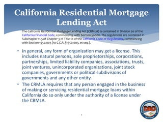 5
California Residential Mortgage
Lending Act
The California Residential Mortgage Lending Act (CRMLA) is contained in Division 20 of the
California Financial Code, commencing with Section 50000. The regulations are contained in
Subchapter 11.5 of Chapter 3 of Title 10 of the California Code of Regulations, commencing
with Section 1950.003 (10 C.C.R. §1950.003, et seq.).
• In general, any form of organization may get a license. This
includes natural persons, sole proprietorships, corporations,
partnerships, limited liability companies, associations, trusts,
joint ventures, unincorporated organizations, joint stock
companies, governments or political subdivisions of
governments and any other entity.
• The CRMLA requires that any person engaged in the business
of making or servicing residential mortgage loans within
California do so only under the authority of a license under
the CRMLA.
 