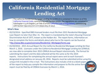 What's New
• 02/23/2016 - Specified DBO-licensed lenders must file their 2015 Residential Mortgage
Loan Report no later than Mar. 31. The report is mandated by the state’s Housing Financial
Discrimination Act of 1977, known as the Holden Act. The report forms, information on
how to complete the forms and details about who has to file reports can be found at
http://www.dbo.ca.gov/Licensees/Residential_Mortgage/Forms.asp.
• 01/20/2016 - 2015 Annual Report for the California Residential Mortgage Lending Act Due
March 1, 2016. Licensees under the California Residential Mortgage Lending Act (CRMLA)
are now able to complete their 2015 CRMLA Annual Report electronically. The format for
submitting the report and the data collected will be the same as for the 2014
reports. Instructions for completing the annual report were sent to each licensee’s
designated email address on January 20, 2016. Reports must be submitted online using the
unique link included in the e-mail. The instructions also include a link to a blank paper copy
of the report to help you compile the information and prepare to file the online form. The
report must be filed by all CRMLA licensees by March 1, 2016.
6
California Residential Mortgage
Lending Act
The California Residential Mortgage Lending Act (CRMLA) is contained in Division 20 of the
California Financial Code, commencing with Section 50000. The regulations are contained in
Subchapter 11.5 of Chapter 3 of Title 10 of the California Code of Regulations, commencing
with Section 1950.003 (10 C.C.R. §1950.003, et seq.).
 