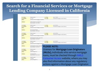 Search for a Financial Services or Mortgage
Lending Company Licensed in California
8
PLEASE NOTE:
Licenses for Mortgage Loan Originators
(MLOs), individuals who service mortgage
loans, must be checked through NMLS
Consumer Access website, where you may
also find information about any regulatory
actions against a Mortgage Loan Originator.
 