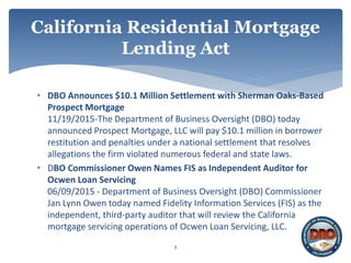 • DBO Announces $10.1 Million Settlement with Sherman Oaks-Based
Prospect Mortgage
11/19/2015-The Department of Business Oversight (DBO) today
announced Prospect Mortgage, LLC will pay $10.1 million in borrower
restitution and penalties under a national settlement that resolves
allegations the firm violated numerous federal and state laws.
• DBO Commissioner Owen Names FIS as Independent Auditor for
Ocwen Loan Servicing
06/09/2015 - Department of Business Oversight (DBO) Commissioner
Jan Lynn Owen today named Fidelity Information Services (FIS) as the
independent, third-party auditor that will review the California
mortgage servicing operations of Ocwen Loan Servicing, LLC.
9
California Residential Mortgage
Lending Act
 