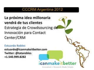 CCCRM Argentina 2012

La próxima idea millonaria
vendrá de tus clientes
Estrategia de Crowdsourcing de
Innovación para Contact
Center/CRM
Estuardo Robles
estuardo@icanmakeitbetter.com
Twitter: @tatarobles
+1.540.999.8282

 