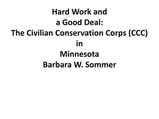Hard Work and
             a Good Deal:
The Civilian Conservation Corps (CCC)
                  in
              Minnesota
         Barbara W. Sommer
 