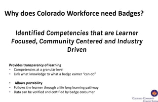 Provides transparency of learning
• Competencies at a granular level
• Link what knowledge to what a badge earner “can do”
• Allows portability
• Follows the learner through a life long learning pathway
• Data can be verified and certified by badge consumer
Why does Colorado Workforce need Badges?
Identified Competencies that are Learner
Focused, Community Centered and Industry
Driven
 