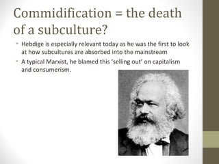 Commidification = the death
of a subculture?
• Hebdige is especially relevant today as he was the first to look
  at how subcultures are absorbed into the mainstream
• A typical Marxist, he blamed this ‘selling out’ on capitalism
  and consumerism.
 