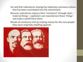 He said that subcultures emerge by replacing a previous culture
  that has been assimilated into the mainstream.
Because subcultures express their ‘resistance’ through style –
  material things – capitalism can manufacture these ‘things’
  and make a profit from them.
Rituals of resistance end up making money for the very people
  they were originally rebelling against!
 