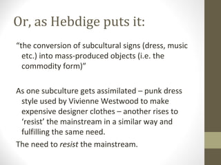 Or, as Hebdige puts it:
“the conversion of subcultural signs (dress, music
  etc.) into mass-produced objects (i.e. the
  commodity form)”

As one subculture gets assimilated – punk dress
 style used by Vivienne Westwood to make
 expensive designer clothes – another rises to
 ‘resist’ the mainstream in a similar way and
 fulfilling the same need.
The need to resist the mainstream.
 